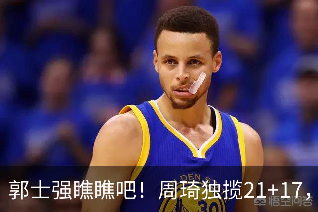 郭士强瞧瞧吧！周琦独揽21+17，世预赛带上他，中国男篮才更有信心